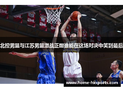 北控男篮与江苏男篮激战正酣谁能在这场对决中笑到最后