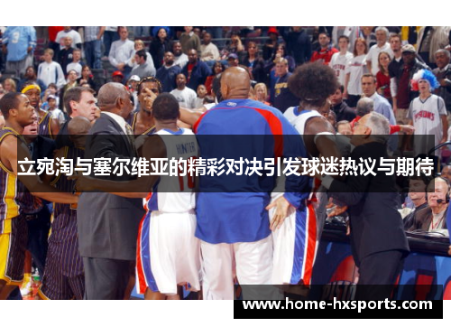 立宛淘与塞尔维亚的精彩对决引发球迷热议与期待